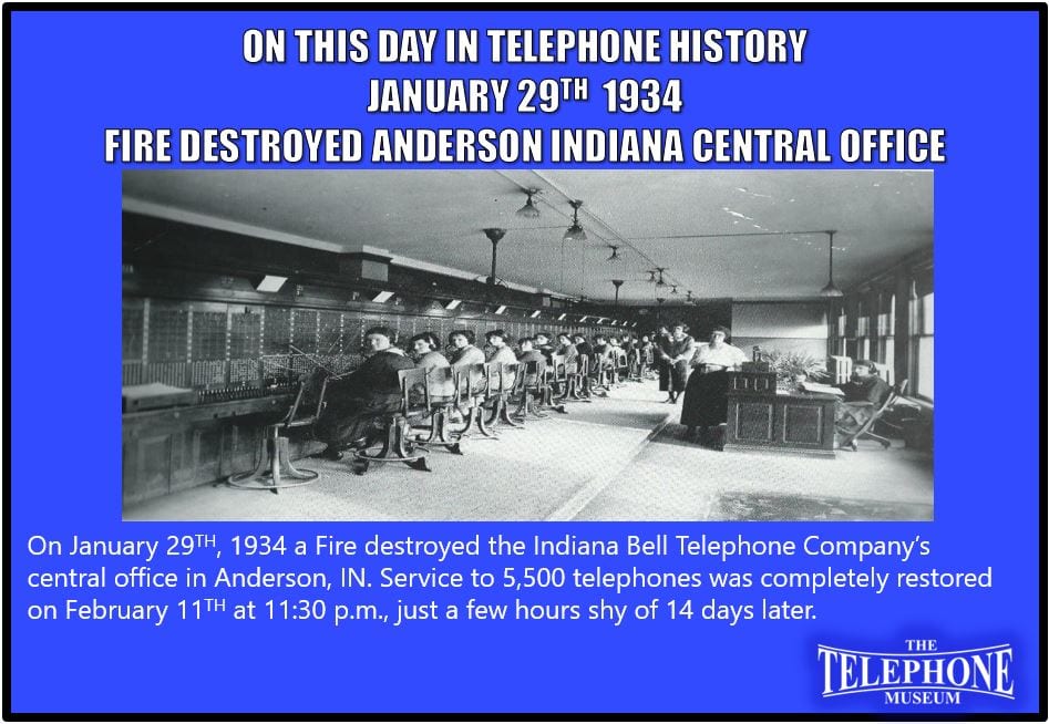 On This Day In Telephone History January 29TH, 1934 a Fire destroyed the Indiana Bell Telephone Company’s central office in Anderson, IN. Service to 5,500 telephones was completely restored on February 11TH at 11:30 p.m., just a few hours less than 14 days afterward.